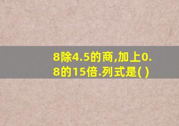 8除4.5的商,加上0.8的15倍.列式是( )